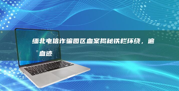 缅北电信诈骗园区血案揭秘：铁栏环绕，遍地血迹不仅揭示犯罪细节