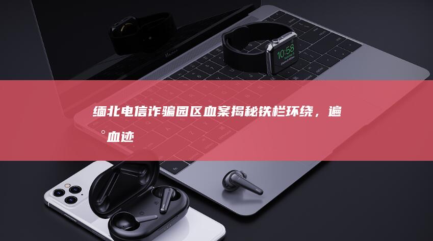 缅北电信诈骗园区血案揭秘：铁栏环绕，遍地血迹不仅揭示犯罪细节